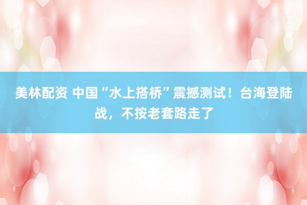 美林配资 中国“水上搭桥”震撼测试！台海登陆战，不按老套路走了