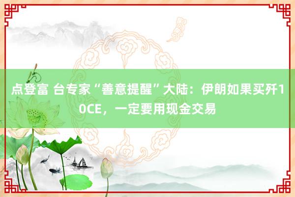 点登富 台专家“善意提醒”大陆：伊朗如果买歼10CE，一定要用现金交易