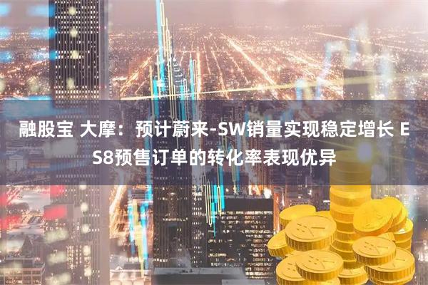 融股宝 大摩：预计蔚来-SW销量实现稳定增长 ES8预售订单的转化率表现优异