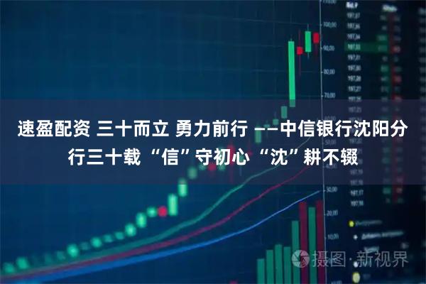 速盈配资 三十而立 勇力前行 ——中信银行沈阳分行三十载 “信”守初心 “沈”耕不辍