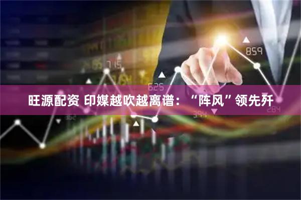 旺源配资 印媒越吹越离谱：“阵风”领先歼