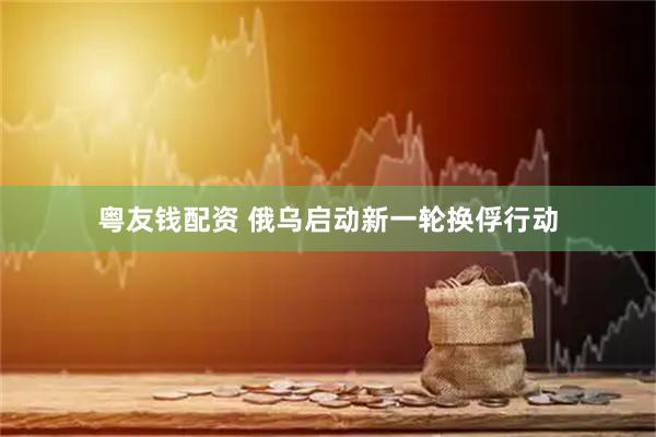 粤友钱配资 俄乌启动新一轮换俘行动