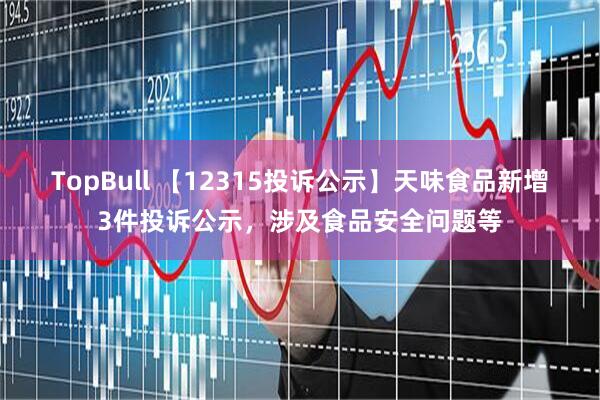 TopBull 【12315投诉公示】天味食品新增3件投诉公示，涉及食品安全问题等