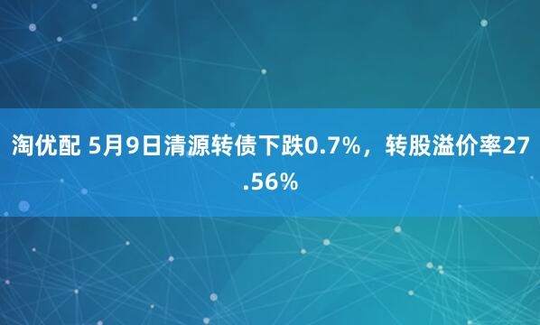 淘优配 5月9日清源转债下跌0.7%，转股溢价率27.56%