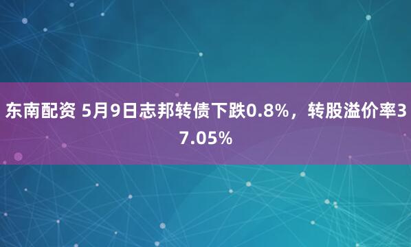 东南配资 5月9日志邦转债下跌0.8%，转股溢价率37.05%