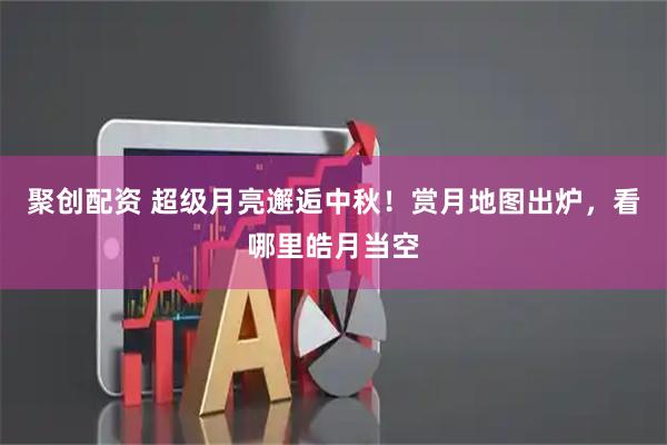 聚创配资 超级月亮邂逅中秋！赏月地图出炉，看哪里皓月当空