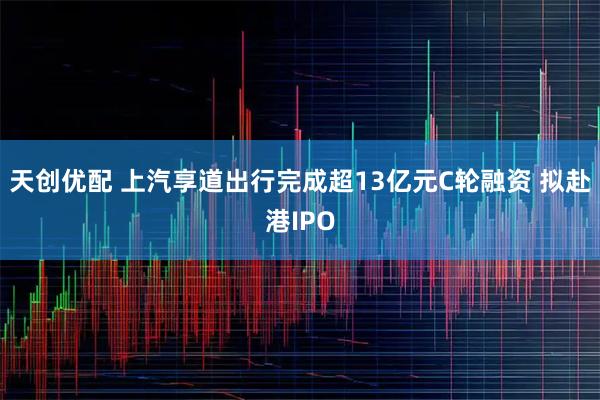 天创优配 上汽享道出行完成超13亿元C轮融资 拟赴港IPO
