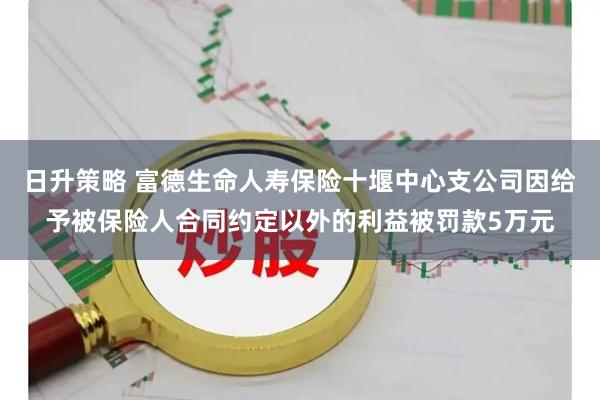 日升策略 富德生命人寿保险十堰中心支公司因给予被保险人合同约定以外的利益被罚款5万元