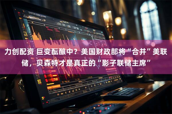 力创配资 巨变酝酿中？美国财政部将“合并”美联储，贝森特才是真正的“影子联储主席”