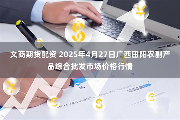 文商期货配资 2025年4月27日广西田阳农副产品综合批发市场价格行情