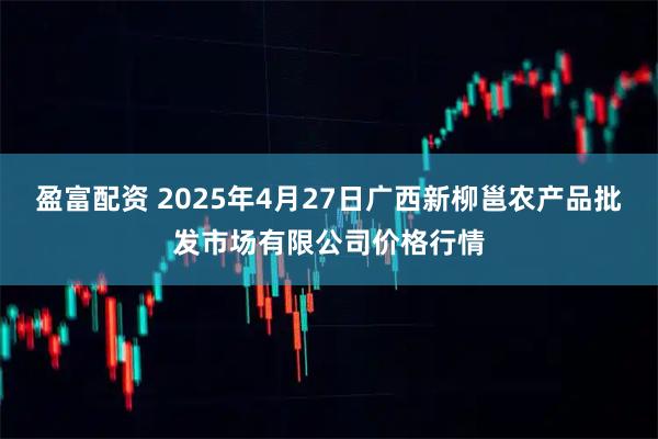 盈富配资 2025年4月27日广西新柳邕农产品批发市场有限公司价格行情