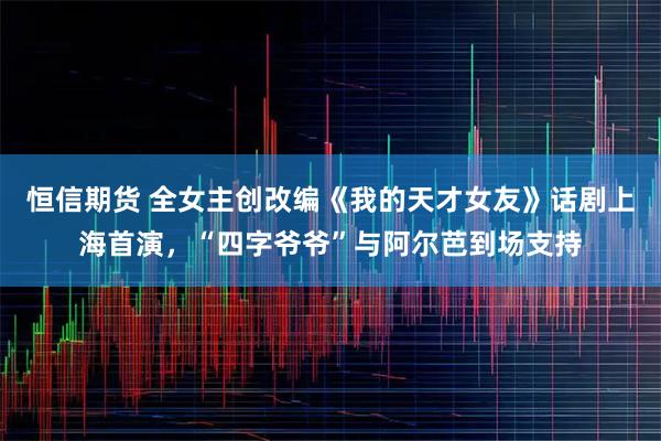 恒信期货 全女主创改编《我的天才女友》话剧上海首演，“四字爷爷”与阿尔芭到场支持