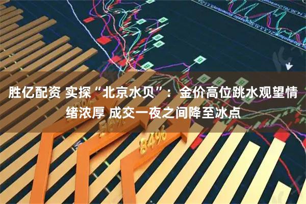 胜亿配资 实探“北京水贝”：金价高位跳水观望情绪浓厚 成交一夜之间降至冰点