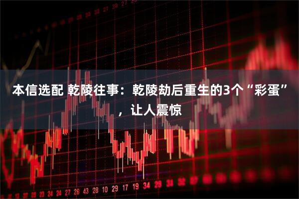 本信选配 乾陵往事：乾陵劫后重生的3个“彩蛋”，让人震惊