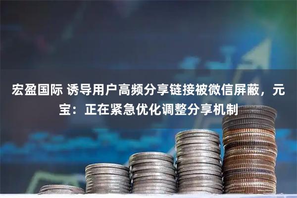 宏盈国际 诱导用户高频分享链接被微信屏蔽，元宝：正在紧急优化调整分享机制